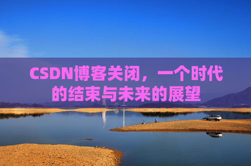 CSDN博客关闭，一个时代的结束与未来的展望